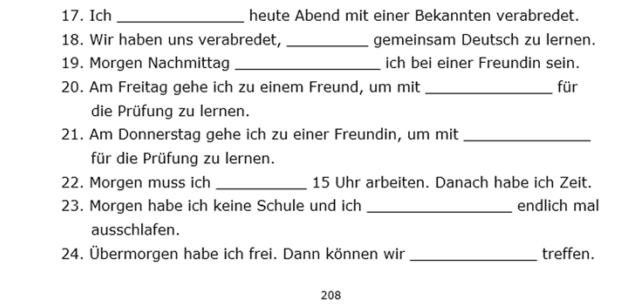 Ich _heute Abend mit einer Bekannten verabredet. 
18. Wir haben uns verabredet, _gemeinsam Deutsch zu lernen. 
19. Morgen Nachmittag _ich bei einer Freundin sein. 
20. Am Freitag gehe ich zu einem Freund, um mit _für 
die Prüfung zu lernen. 
21. Am Donnerstag gehe ich zu einer Freundin, um mit_ 
für die Prüfung zu lernen. 
22. Morgen muss ich _ 15 Uhr arbeiten. Danach habe ich Zeit. 
23. Morgen habe ich keine Schule und ich_ endlich mal 
ausschlafen. 
24. Übermorgen habe ich frei. Dann können wir _treffen. 
208