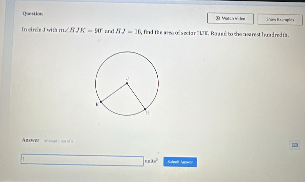 Question Watch Video Show Examples 
In circle J with m∠ HJK=90° and HJ=16 , find the area of sector HJK. Round to the nearest hundredth. 
Answer Attempt 1 out of 2 
|units^2 Submit Answer