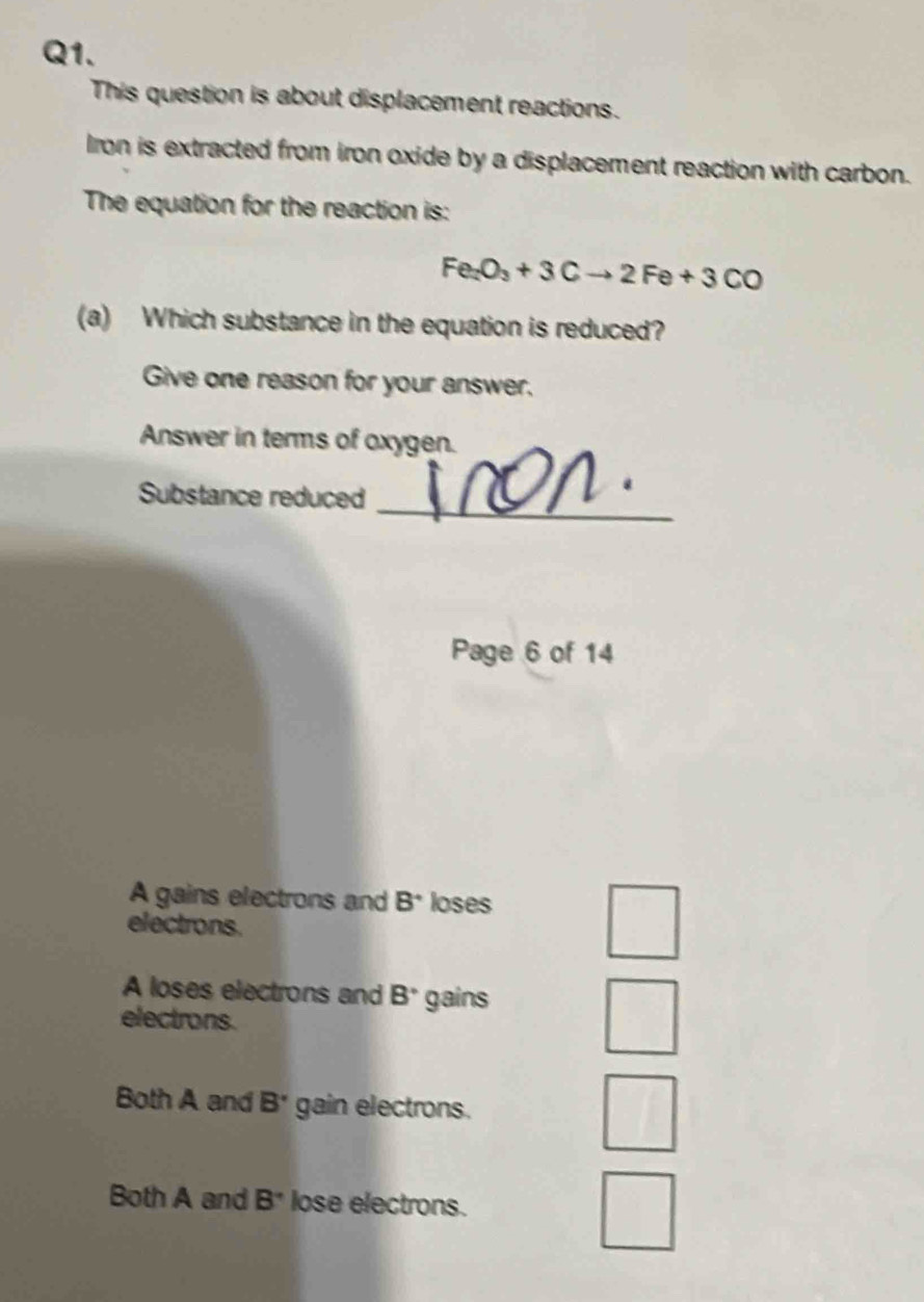 This question is about displacement reactions.
Iron is extracted from iron oxide by a displacement reaction with carbon.
The equation for the reaction is:
Fe_2O_3+3Cto 2Fe+3CO
(a) Which substance in the equation is reduced?
Give one reason for your answer.
Answer in terms of oxygen.
Substance reduced_
Page 6 of 14
A gains electrons and B^+ loses
electrons.
A loses electrons and B° gains
electrons.
Both A and B^(·) gain electrons.
Both A and B^(·) lose electrons.