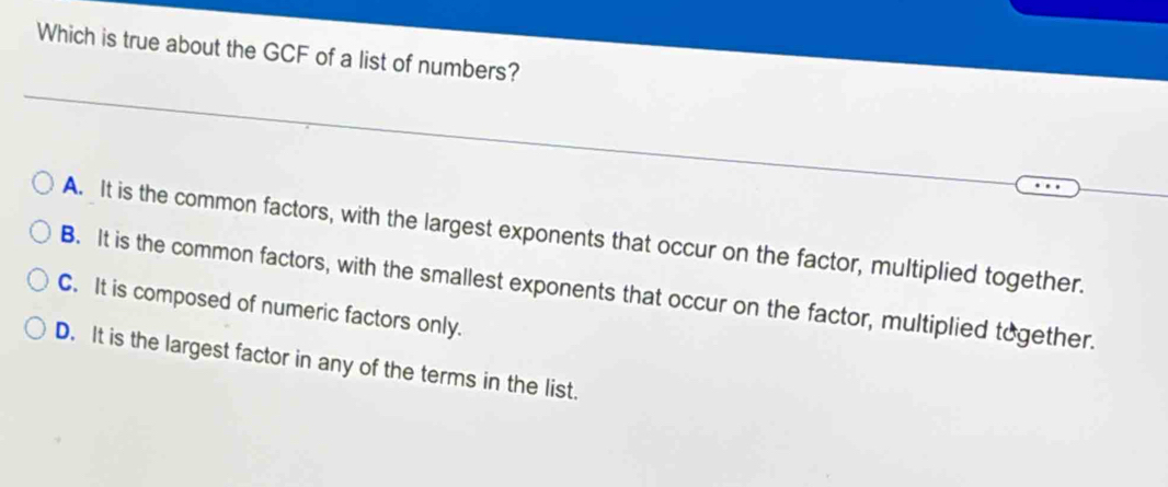 Which is true about the GCF of a list of numbers?
A. It is the common factors, with the largest exponents that occur on the factor, multiplied together.
B. It is the common factors, with the smallest exponents that occur on the factor, multiplied together.
C. It is composed of numeric factors only.
D. It is the largest factor in any of the terms in the list.