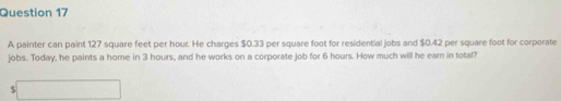 A painter can paint 127 square feet per hour. He charges $0.33 per square foot for residential jobs and $0.42 per square foot for corporate 
jobs. Today, he paints a home in 3 hours, and he works on a corporate job for 6 hours. How much will he earn in total? 
□