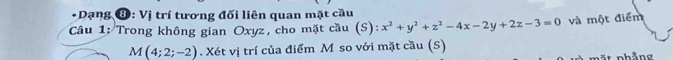 Dạng ⑧: Vị trí tương đối liên quan mặt cầu
* Câu 1: Trong không gian Oxyz, cho mặt cầu (S)  4/3  x^2+y^2+z^2-4x-2y+2z-3=0 và một điểm
M(4;2;-2). Xét vị trí của điểm M so với mặt cầu (S)