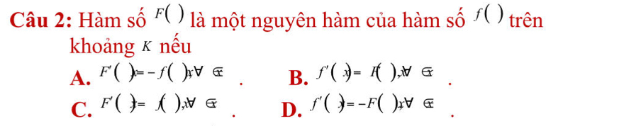 Hàm số F( ) là một nguyên hàm của hàm số f() trên
khoảng κ nếu
A. F'()=-f()xforall ∈ B. f'(x)=I(),forall ∈
C. F'()=f(), forall ∈. D. f'()=-F()_fforall ∈ _.