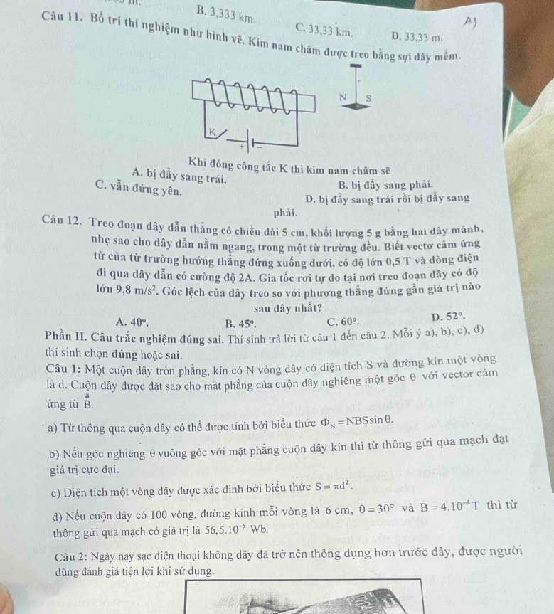 A3
B. 3,333 km. C. 33,33 km.
Câu 11. Bố trí thí nghiệm như hình vẽ. Kim nam châm được treo bằng sợi dây mềm D. 33,33 m
Khi đóng công tắc K thì kim nam châm sẽ
A. bị đầy sang trái.
C. vẫn đứng yên.
B. bị đẩy sang phải.
D. bị đẩy sang trái rồi bị đầy sang
phải.
Câu 12. Treo đoạn dây dẫn thẳng có chiều dài 5 cm, khối lượng 5 g bằng hai dây mãnh,
nhẹ sao cho dây dẫn nằm ngang, trong một từ trường đều. Biết vectơ cảm ứng
từ của từ trường hướng thăng đứng xuống dưới, có độ lớn 0,5 T và dòng điện
đi qua dây dẫn có cường độ 2A. Gia tốc rơi tự do tại nơi treo đoạn dây có độ
lớn 9,8m/s^2. Góc lệch của dây treo so với phương thẳng đứng gần giá trị nào
sau đây nhất?
A. 40°. B. 45°. C. 60°. D. 52°.
Phần II. Câu trắc nghiệm đúng sai. Thí sinh trả lời từ câu 1 đến câu 2. Mỗi ý a), b), c), d)
thí sinh chọn đúng hoặc sai.
Câu 1: Một cuộn dây tròn phẳng, kín có N vòng dây có diện tích S và đường kín một vòng
là d. Cuộn dây được đặt sao cho mặt phăng của cuộn dây nghiêng một góc θ với vector cảm
ứng từ overset uB.
a) Từ thông qua cuộn dây có thể được tính bởi biểu thức Phi _N=NBSsin θ .
b) Nếu góc nghiêng θ vuông góc với mặt phẳng cuộn dây kín thì từ thông gửi qua mạch đạt
giá trị cực đại.
c) Diện tích một vòng dây được xác định bởi biểu thức S=π d^2.
d) Nếu cuộn dây có 100 vòng, đường kính mỗi vòng là 6 cm, θ =30° và B=4.10^(-4)T thì tù
thông gửi qua mạch có giá trị là 56,5.10^(-5)Wb.
Câu 2: Ngày nay sạc điện thoại không dây đã trở nên thông dụng hơn trước đây, được người
dùng đánh giá tiện lợi khi sử dụng.