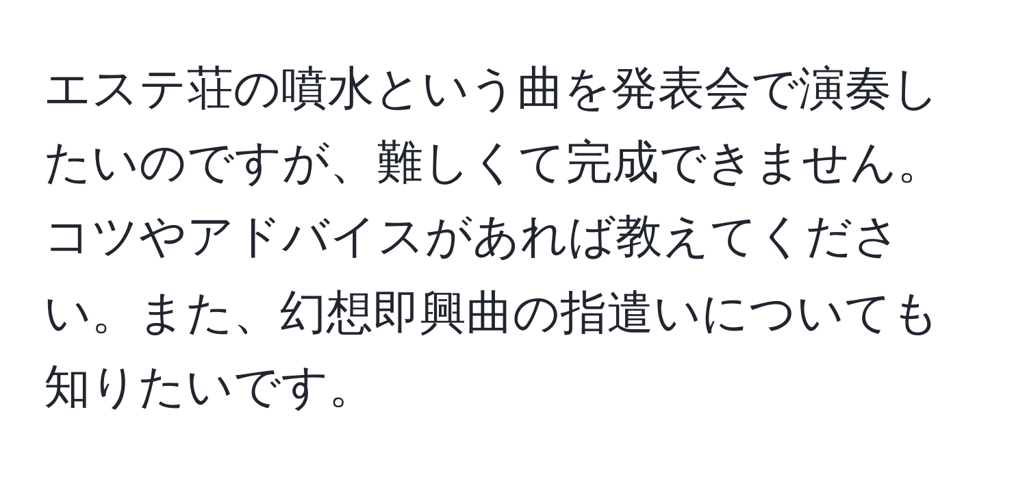 エステ荘の噴水という曲を発表会で演奏したいのですが、難しくて完成できません。コツやアドバイスがあれば教えてください。また、幻想即興曲の指遣いについても知りたいです。