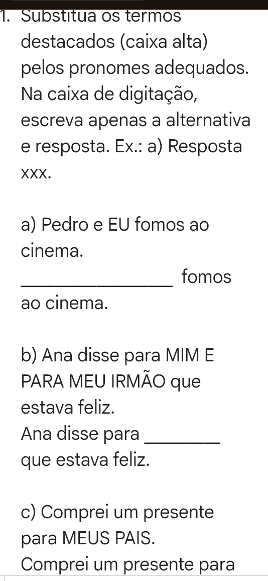 Substitua os termos 
destacados (caixa alta) 
pelos pronomes adequados. 
Na caixa de digitação, 
escreva apenas a alternativa 
e resposta. Ex.: a) Resposta 
XXX. 
a) Pedro e EU fomos ao 
cinema. 
_fomos 
ao cinema. 
b) Ana disse para MIM E 
PARA MEU IRMÃO que 
estava feliz. 
Ana disse para_ 
que estava feliz. 
c) Comprei um presente 
para MEUS PAIS. 
Comprei um presente para