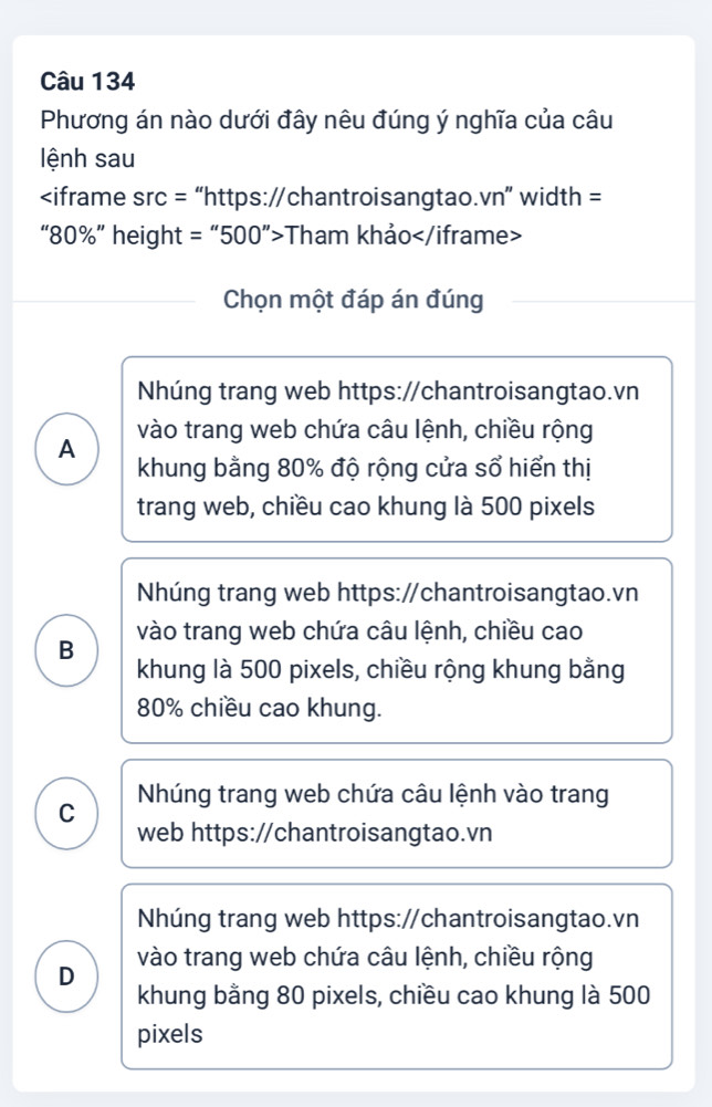 Phương án nào dưới đây nêu đúng ý nghĩa của câu
lệnh sau

80% ” height = “ 500 ”>Tham khảo
Chọn một đáp án đúng
Nhúng trang web https://chantroisangtao.vn
vào trang web chứa câu lệnh, chiều rộng
A
khung bằng 80% độ rộng cửa sổ hiển thị
trang web, chiều cao khung là 500 pixels
Nhúng trang web https:/chantroisangtao.vn
vào trang web chứa câu lệnh, chiều cao
B
khung là 500 pixels, chiều rộng khung bằng
80% chiều cao khung.
Nhúng trang web chứa câu lệnh vào trang
C
web https://chantroisangtao.vn
Nhúng trang web https://chantroisangtao.vn
vào trang web chứa câu lệnh, chiều rộng
D
khung bằng 80 pixels, chiều cao khung là 500
pixels