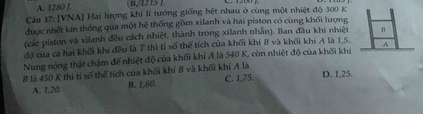 A. 1280 J. B. 1215 J. C. 1200 ).
Câu 17: [VNA] Hai lượng khí lí tưởng giống hệt nhau ở cùng một nhiệt độ 300 K
được nhất kín thông qua một hệ thống gồm xilanh và hai piston có cùng khối lượng
(các piston và xilanh đều cách nhiệt, thành trong xilanh nhẫn). Ban đầu khi nhiệt
độ của cả hai khối khí đều là T thì tỉ số thể tích của khối khí B và khối khí A là 1, 5. 
Nung nóng thật chậm đế nhiệt độ của khối khí A là 540 K, còn nhiệt độ của khối khí
B là 450 K thì ti số thể tích của khối khí B và khối khí A là
A. 1, 20. B. 1, 60. C. 1, 75.
D. 1, 25.