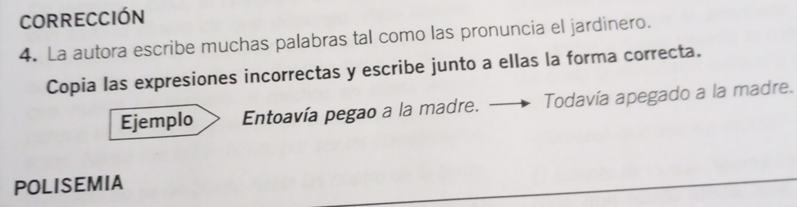 CORrECCIóN 
4. La autora escribe muchas palabras tal como las pronuncia el jardinero. 
Copia las expresiones incorrectas y escribe junto a ellas la forma correcta. 
Ejemplo Entoavía pegao a la madre. _ Todavía apegado a la madre. 
POLISEMIA