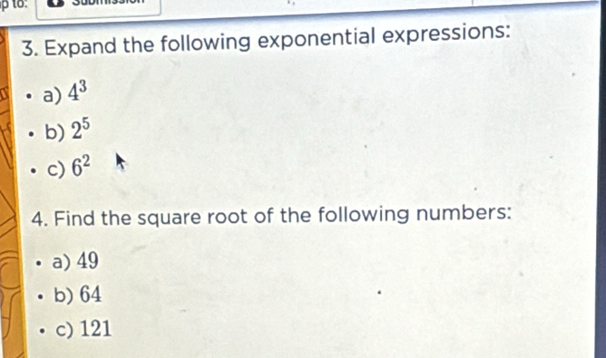 Expand the following exponential expressions: 
a) 4^3
b) 2^5
c) 6^2
4. Find the square root of the following numbers: 
a) 49
b) 64
c) 121