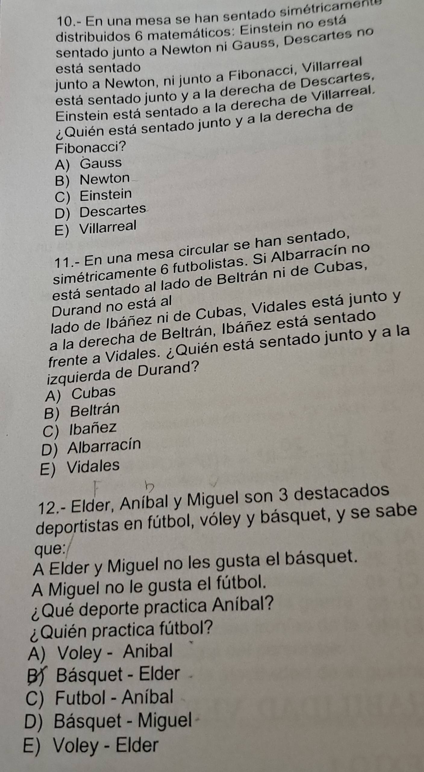 10 . - n n a m esa se an sentado sim étri 
distribuidos 6 matemáticos: Einstein no está
sentado junto a Newton ni Gauss, Descartes no
está sentado
junto a Newton, ni junto a Fibonacci, Villarreal
está sentado junto y a la derecha de Descartes,
Einstein está sentado a la derecha de Villarreal.
¿ Quién está sentado junto y a la derecha de
Fibonacci?
A) Gauss
B) Newton
C) Einstein
D) Descartes
E) Villarreal
11.- En una mesa circular se han sentado,
simétricamente 6 futbolistas. Si Albarracín no
está sentado al lado de Beltrán ni de Cubas,
Durand no está al
lado de Ibáñez ni de Cubas, Vidales está junto y
a la derecha de Beltrán, Ibáñez está sentado
frente a Vidales. ¿Quién está sentado junto y a la
izquierda de Durand?
A) Cubas
B) Beltrán
C) Ibañez
D) Albarracín
E) Vidales
12.- Elder, Aníbal y Miguel son 3 destacados
deportistas en fútbol, vóley y básquet, y se sabe
que:
A Elder y Miguel no les gusta el básquet.
A Miguel no le gusta el fútbol.
¿ Qué deporte practica Aníbal?
¿Quién practica fútbol?
A) Voley - Anibal
B Básquet - Elder
C) Futbol - Aníbal
D) Básquet - Miguel
E) Voley - Elder