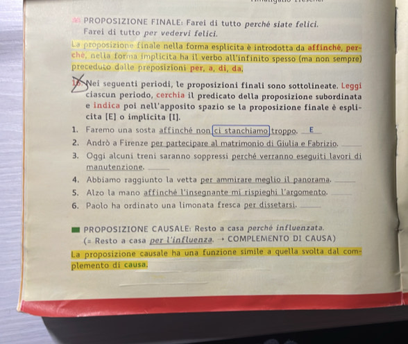 PROPOSIZIONE FINALE: Farei di tutto perché siate felici. 
Farei di tutto per vedervi felici. 
La proposizione finale nella forma esplicita è introdotta da affinché, per- 
ché, nella forma implicita ha il verbo all'infínito spesso (ma non sempre) 
preceduto dalle preposizioni per, a, di, da, 
16. Nei seguenti periodi, le proposizioni finali sono sottolineate. Leggi 
ciascun periodo, cerchía il predicato della proposizione subordinata 
e indica poi nell'apposito spazio se la proposizione finale è espli- 
cita [E] o implicita [I]. 
1. Faremo una sosta affinché non[ci stanchiamo|troppo. E 
2. Andrò a Firenze per partecipare al matrimonio di Giulia e Fabrizio._ 
3. Oggi alcuni treni saranno soppressi perché verranno eseguiti lavori di 
manutenzione._ 
4. Abbiamo raggiunto la vetta per ammirare meglio il panorama._ 
5. Alzo la mano affinché l'insegnante mi rispieghi l’argomento._ 
6. Paolo ha ordinato una limonata fresca per dissetarsi._ 
PROPOSIZIONE CAUSALE: Resto a casa perché influenzata. 
(= Resto a casa per l'influenza. → COMPLEMENTO DI CAUSA) 
La proposizione causale ha una funzione simile a quella svolta dal com- 
plemento di causa.