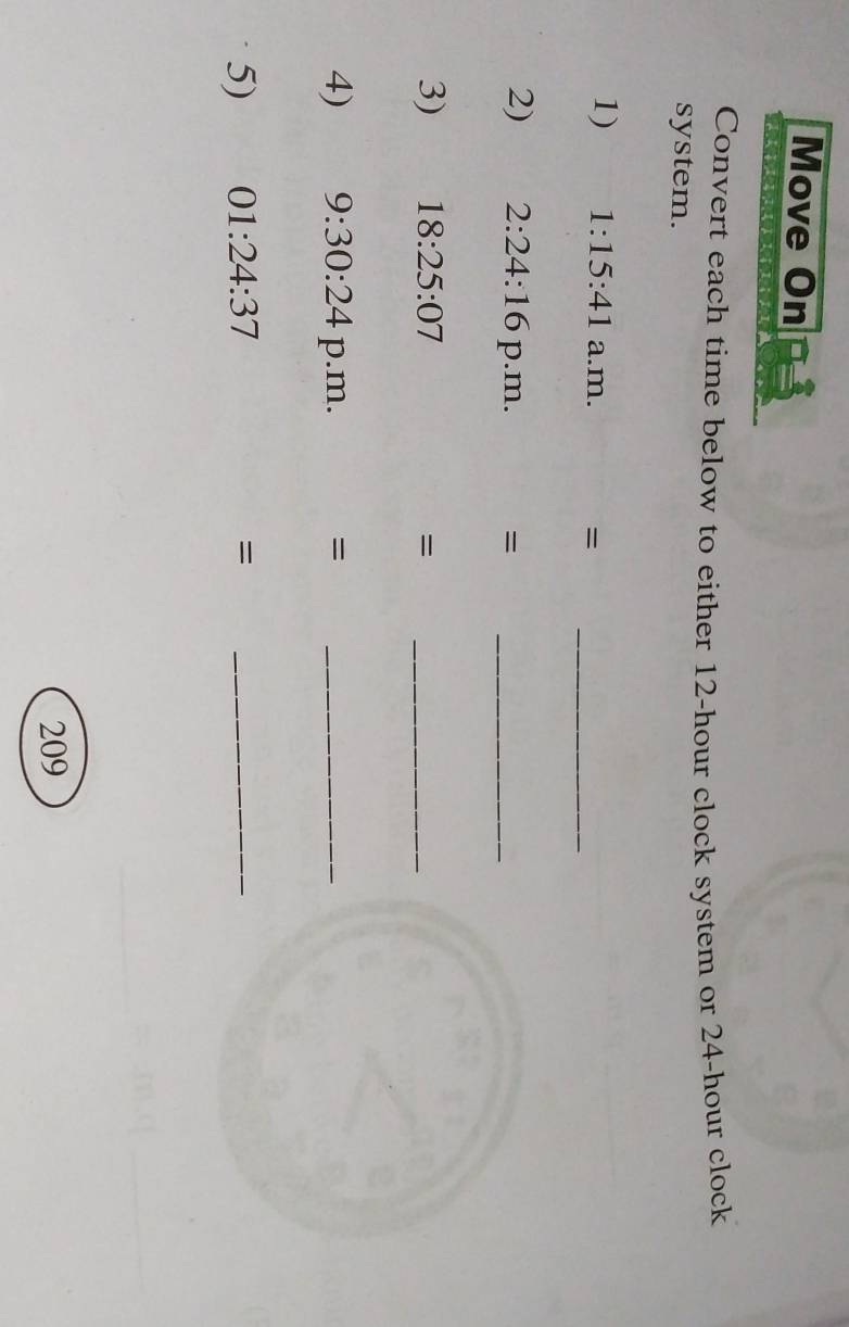 Move On 
Convert each time below to either 12-hour clock system or 24-hour clock 
system. 
1) 1:15:41 a.m. 
= 
_ 
2) 2:24:16 p.m. =_ 
3) 18:25:07 =_ 
4) 9:30:24 p.m. =_ 
5) 01:24:37 =_ 
209