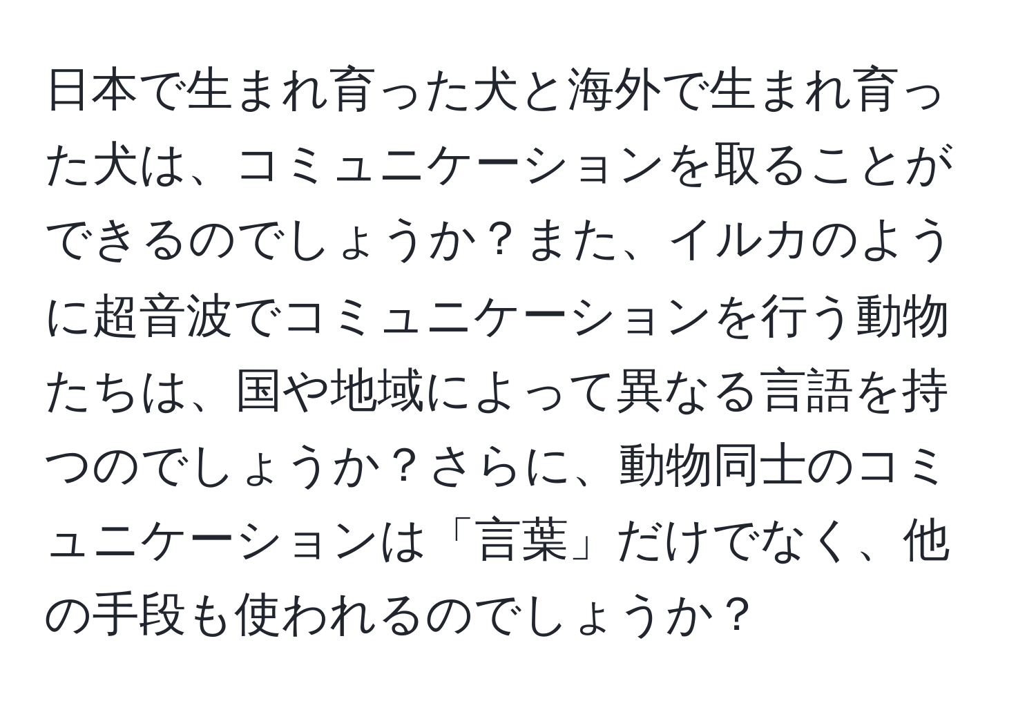 日本で生まれ育った犬と海外で生まれ育った犬は、コミュニケーションを取ることができるのでしょうか？また、イルカのように超音波でコミュニケーションを行う動物たちは、国や地域によって異なる言語を持つのでしょうか？さらに、動物同士のコミュニケーションは「言葉」だけでなく、他の手段も使われるのでしょうか？