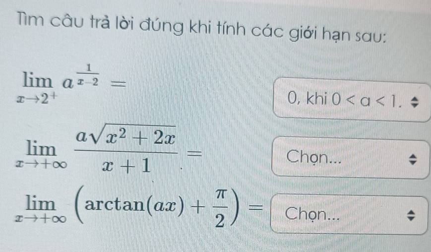 Tìm câu trả lời đúng khi tính các giới hạn sau:
limlimits _xto 2^+a^(frac 1)x-2=
0, khi 0.
limlimits _xto +∈fty  (asqrt(x^2+2x))/x+1 =
Chọn...
limlimits _xto +∈fty (arctan (ax)+ π /2 )= Chọn...