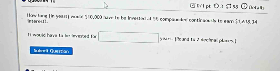 Questiok 10 □0/1 ptつ 3 % 98 † Details 
How long (in years) would $10,000 have to be invested at 5% compounded continuously to earn $1,618.34
interest?. 
It would have to be invested for years. (Round to 2 decimal places.) 
Submit Question