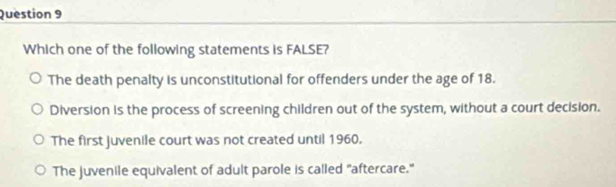 Which one of the following statements is FALSE?
The death penalty is unconstitutional for offenders under the age of 18.
Diversion is the process of screening children out of the system, without a court decision.
The first juvenile court was not created until 1960.
The juvenile equivalent of adult parole is called "aftercare."