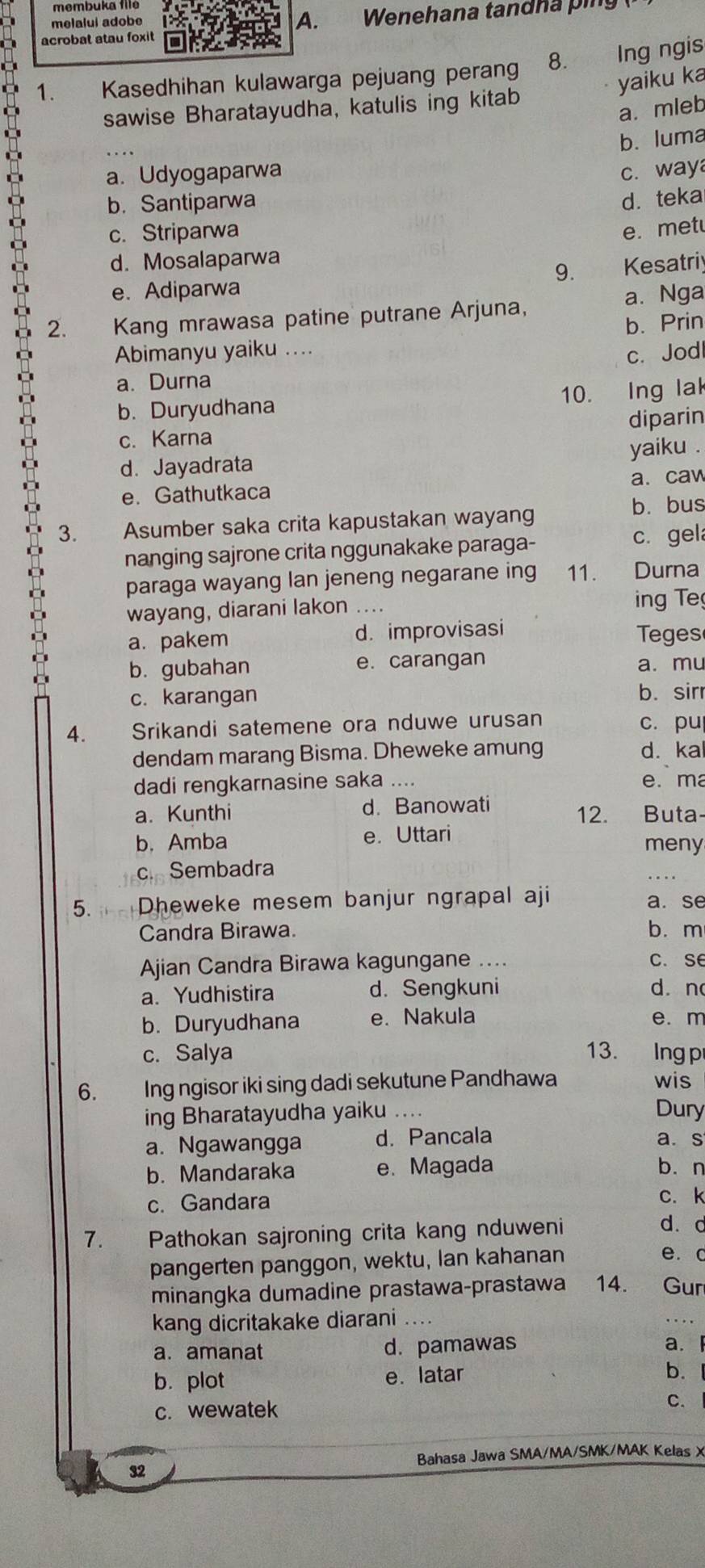 melalui adobe  Wenehana tandha ping
acrobat atau foxit
1. Kasedhihan kulawarga pejuang peran 8. lng ngis
yaiku ka
sawise Bharatayudha, katulis ing kitab
a. mleb
b. luma
a. Udyogaparwa c. way
b. Santiparwa d. teka
c. Striparwa e. met
d. Mosalaparwa
9. Kesatriy
e. Adiparwa
2.   Kang mrawasa patine putrane Arjuna, a. Nga
b. Prin
Abimanyu yaiku .... c. Jodl
a. Durna
b. Duryudhana 10. Ing lak
c. Karna diparin
d. Jayadrata yaiku .
e. Gathutkaca a. caw
b. bus
3. Asumber saka crita kapustakan wayang
nanging sajrone crita nggunakake paraga- c. gel
paraga wayang lan jeneng negarane ing 11. Durna
wayang, diarani lakon .... ing Te
a. pakem d. improvisasi Teges
b. gubahan e. carangan a. mu
c. karangan b. sirr
4. yìhg Srikandi satemene ora nduwe urusan c. pu
dendam marang Bisma. Dheweke amung d. ka
dadi rengkarnasine saka .... e. ma
a. Kunthi d. Banowati
12. Buta-
b.Amba e. Uttari
meny
c. Sembadra
5. Dheweke mesem banjur ngrapal aji a. se
Candra Birawa. b. m
Ajian Candra Birawa kagungane .... C. Se
a. Yudhistira d. Sengkuni d. n
b. Duryudhana e. Nakula e. m
c. Salya 13. Ingp
6. Ing ngisor iki sing dadi sekutune Pandhawa wis
ing Bharatayudha yaiku ... Dury
a. Ngawangga d. Pancala a. s
b. Mandaraka e. Magada bàn
c. Gandara c. k
7. Pathokan sajroning crita kang nduweni d. d
pangerten panggon, wektu, Ian kahanan
e. c
minangka dumadine prastawa-prastawa 14. Gur
kang dicritakake diarani ...
a. amanat d. pamawas
a.
b. plot e. latar
b.
c. wewatek C.
Bahasa Jawa SMA/MA/SMK/MAK Kelas X
32