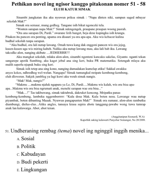 Pethikan novel ing ngisor kanggo pitakonan nomer 51 - 58
ELUH KATUR SIMAK
Sinambi jungkatan iku aku nyuwun priksa simak : “Napa dinten niki, sampun saged mbayar
sekolah Mak?"
Simak ora semaur, mung gedheg. Tangane isih bikut ngonceki tela.
“Wonten sarapan napa Mak?” Simak ndengengek, praupane praupan woong pasrah.
“Ora ana sarapan Di, Pardi.” swarane lirih banget, beja dene kupingku isih krungu.
Pitakon itu pancen ora penting, upama ora disauri ya ora apa-apa. Aku wis kebacut kulina
budhal sckolah tanpa sarapan.
“Aku budhal, ora lali nutup lawang. Omah tuwa kang dak enggoni pancen wis ora jejeg.
kusen-kusen uga wis miring kabeh. Nalika aku nutup lawang mau, aku lali bab iku. Lawang
takculke alon, nanging akibate ....JEDHERRR!!!
Aku mangkat sekolah, mlaku alon-alon, sinambi ngenteni kancaku sakelas, Giyanto. nganti tekan
sangarepe apotik Sumbing, aku kaget jebul ana sing keri, buku PR matematika. Setengah mlayu aku
mulih saperlu njupuk buku sing keri.
Simak isih tetep ana sing kono, nanging dumadakan kumelap atiku! Sakkal awakku
anyes kekes, ndhredheg wel-welan. Nangapa? Simak tumungkul mripate kembeng-kembeng,
eluh dleweran. Sakjek jumbleg ya lagi kuwi aku weuh simak nangis.
“Mak! Mak, nangis?”
“Makmu ....makmu njaluk ngapura ya Le, Di, Pardi.....Makmu wis kalah, wis ora bisa apa-
apa...Makmu wis ora bisa ngrumati anak, menehi sarapan wae ora bisa..."
“Mak....!” Tas takbuwang, simak taktubruk, dakruket kenceng. Mripatku panas
kembeng-kembeng, lambeku nggemborrrrr: “Kula dosa Mak. Kula boten nesu. Lawange wau nutup
piyambak, boten dibanting Maaak. Nyuwun pangapunten Mak!” Simak ora sumaur, alon-alon rambutku
diambungi, dielus-elus...Atiku angles, tansaya krasa sepira abote tanggung-jawabe wong tuwa tumrap
anak Ian kulawarga. Abot, abot tenan.
(Anggitanipun Soenardi, W.A)
Kapethik saking kalawarti Panyebar Semangat, No 20/2008.
s1. Undheraning rembag (tema) novel ing nginggil inggih menika...
A. Sosial
в. Politik
c. Kabudayan
D. Budi pekerti
E. Lingkungan