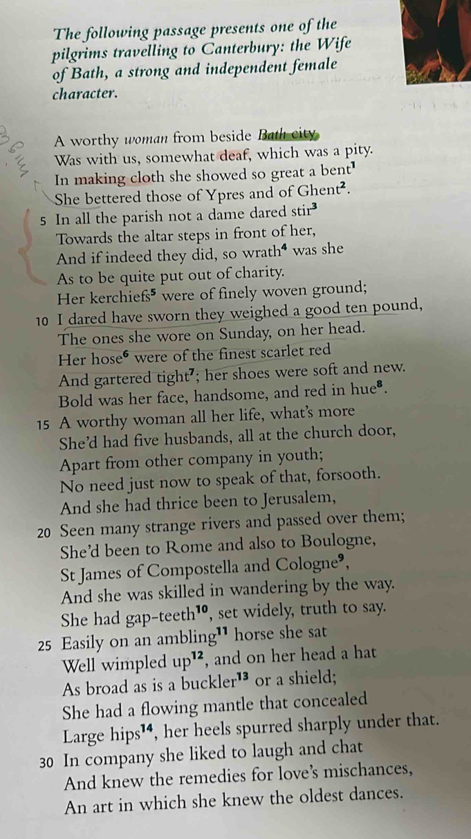 The following passage presents one of the 
pilgrims travelling to Canterbury: the Wife 
of Bath, a strong and independent female 
character. 
A worthy woman from beside Bath city 
Was with us, somewhat deaf, which was a pity. 
In making cloth she showed so great a bent' 
She bettered those of Ypres and of Ghent². 
5 In all the parish not a dame dared stir 
Towards the altar steps in front of her, 
And if indeed they did, so wrath" was she 
As to be quite put out of charity. 
Her kerchie fs^5 were of finely woven ground; 
10 I dared have sworn they weighed a good ten pound, 
The ones she wore on Sunday, on her head. 
Her hose* were of the finest scarlet red 
And gartered tight'; her shoes were soft and new. 
Bold was her face, handsome, and red in hue^8. 
15 A worthy woman all her life, what’s more 
She’d had five husbands, all at the church door, 
Apart from other company in youth; 
No need just now to speak of that, forsooth. 
And she had thrice been to Jerusalem, 
20 Seen many strange rivers and passed over them; 
She’d been to Rome and also to Boulogne, 
St James of Compostella and Colog ne^9, 
And she was skilled in wandering by the way. 
She had gap-teeth^(10) , set widely, truth to say. 
25 Easily on an amblin a^(11) horse she sat 
Well wimpled up^(12) , and on her head a hat 
As broad as is a buckler^(13) or a shield; 
She had a flowing mantle that concealed 
Large hips^(14) , her heels spurred sharply under that. 
30 In company she liked to laugh and chat 
And knew the remedies for loves mischances, 
An art in which she knew the oldest dances.