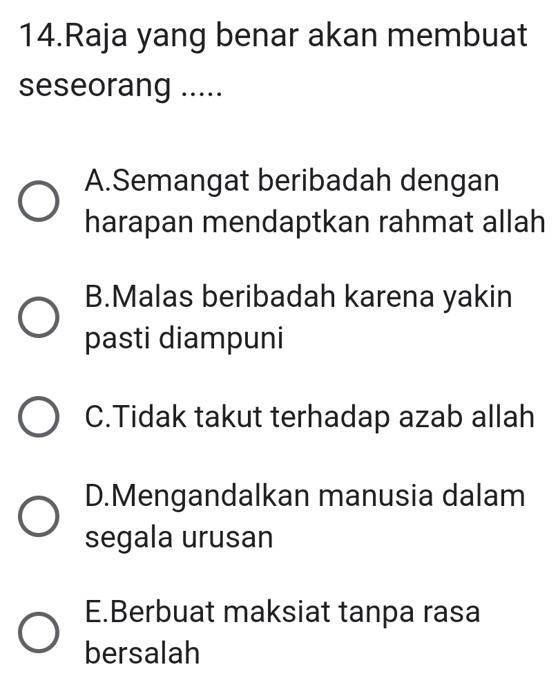 Raja yang benar akan membuat
seseorang .....
A.Semangat beribadah dengan
harapan mendaptkan rahmat allah
B.Malas beribadah karena yakin
pasti diampuni
C.Tidak takut terhadap azab allah
D.Mengandalkan manusia dalam
segala urusan
E.Berbuat maksiat tanpa rasa
bersalah