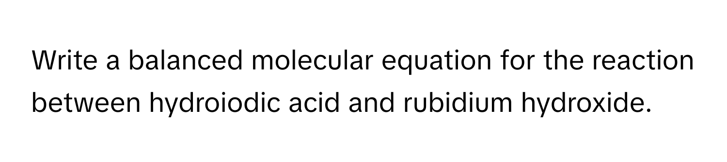 Write a balanced molecular equation for the reaction between hydroiodic acid and rubidium hydroxide.