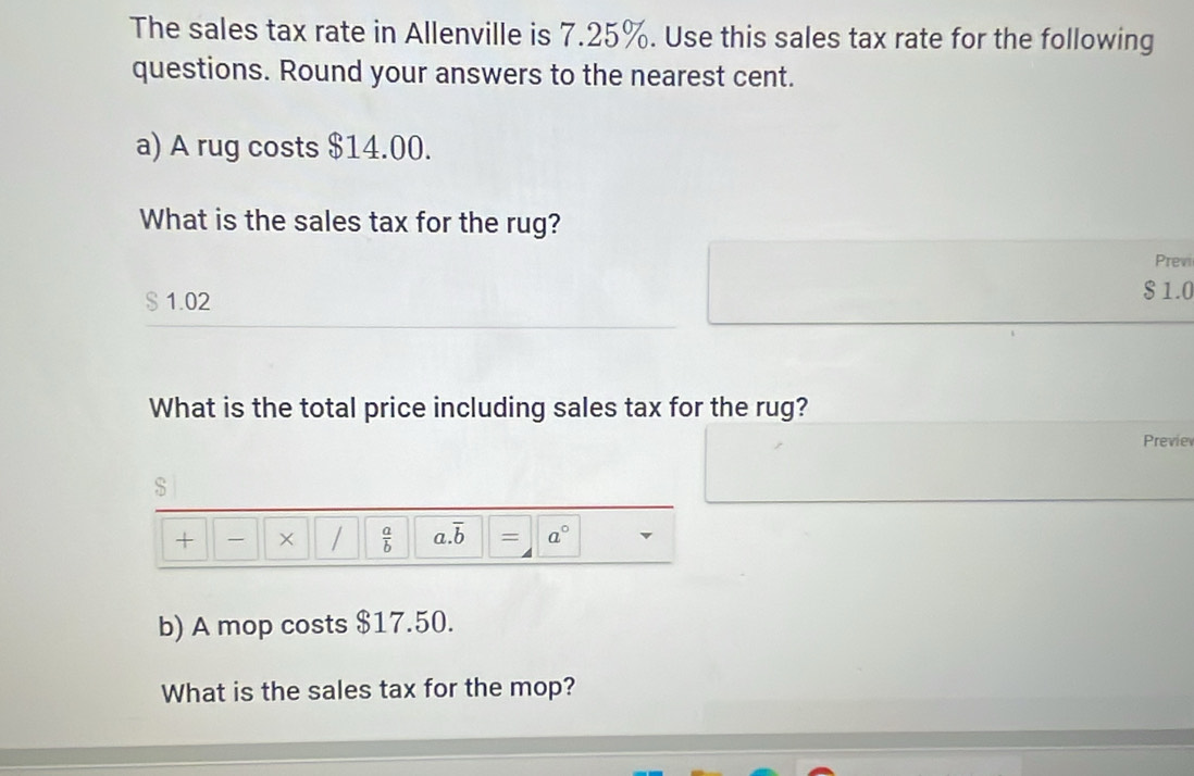 The sales tax rate in Allenville is 7.25%. Use this sales tax rate for the following 
questions. Round your answers to the nearest cent. 
a) A rug costs $14.00. 
What is the sales tax for the rug? 
Previ 
S 1.02
$ 1.0
What is the total price including sales tax for the rug? 
Previev 
$ 
+ - × /  a/b  a. overline b = a° 
b) A mop costs $17.50. 
What is the sales tax for the mop?