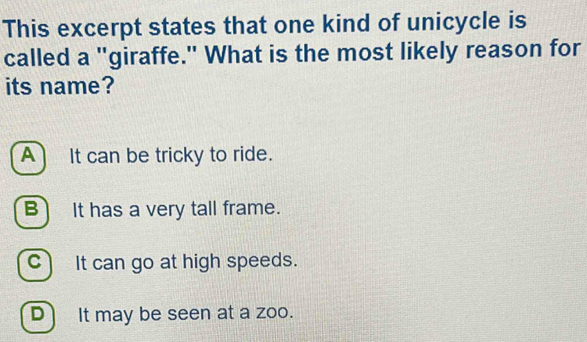 This excerpt states that one kind of unicycle is
called a "giraffe." What is the most likely reason for
its name?
A) It can be tricky to ride.
B) It has a very tall frame.
c) It can go at high speeds.
D) It may be seen at a zoo.