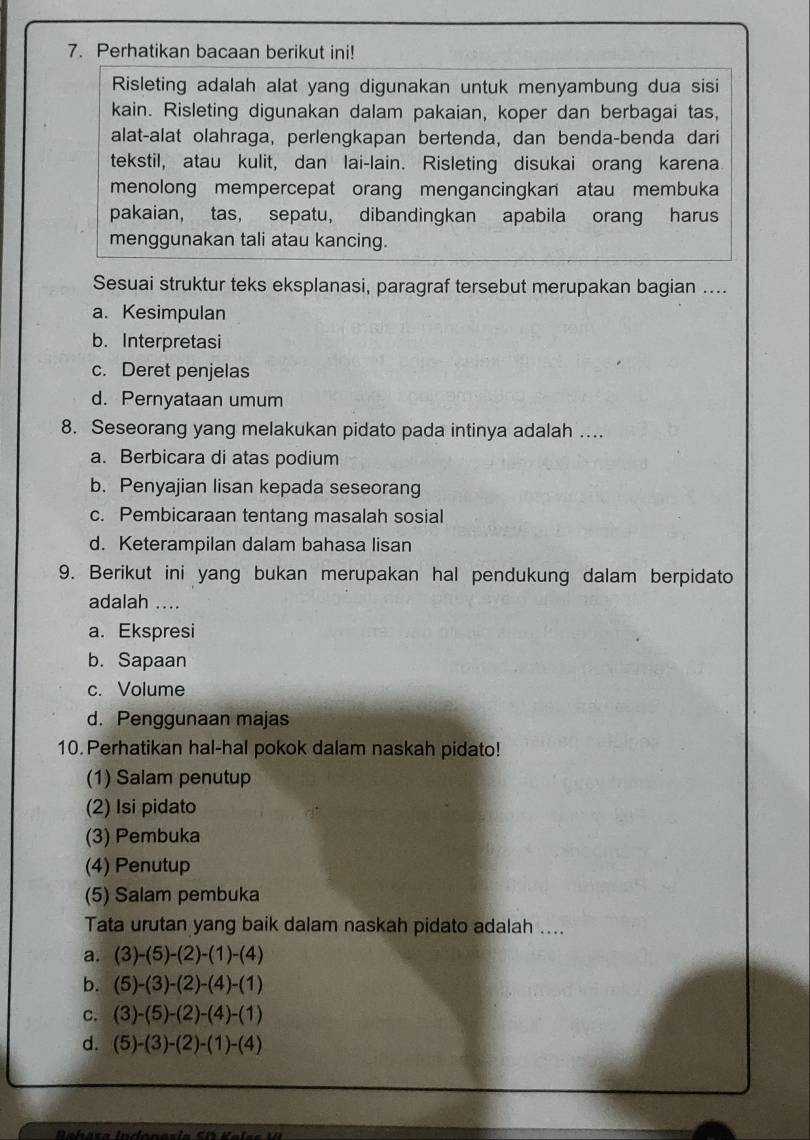 Perhatikan bacaan berikut ini!
Risleting adalah alat yang digunakan untuk menyambung dua sisi
kain. Risleting digunakan dalam pakaian, koper dan berbagai tas,
alat-alat olahraga, perlengkapan bertenda, dan benda-benda dari
tekstil, atau kulit, dan lai-lain. Risleting disukai orang karena
menolong mempercepat orang mengancingkan atau membuka
pakaian, tas, sepatu, dibandingkan apabila orang harus
menggunakan tali atau kancing.
Sesuai struktur teks eksplanasi, paragraf tersebut merupakan bagian ....
a. Kesimpulan
b. Interpretasi
c. Deret penjelas
d. Pernyataan umum
8. Seseorang yang melakukan pidato pada intinya adalah …..
a. Berbicara di atas podium
b. Penyajian lisan kepada seseorang
c. Pembicaraan tentang masalah sosial
d. Keterampilan dalam bahasa lisan
9. Berikut ini yang bukan merupakan hal pendukung dalam berpidato
adalah ....
a. Ekspresi
b. Sapaan
c. Volume
d. Penggunaan majas
10.Perhatikan hal-hal pokok dalam naskah pidato!
(1) Salam penutup
(2) Isi pidato
(3) Pembuka
(4) Penutup
(5) Salam pembuka
Tata urutan yang baik dalam naskah pidato adalah ....
a. (3)-(5)-(2)-(1)-(4)
b. (5)-(3)-(2)-(4)-(1)
C. (3)-(5)-(2)-(4)-(1)
d. (5)-(3)-(2)-(1)-(4)