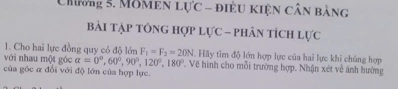 Chương 5. MOMEN Lực - điều KIện cần bằng 
Bài Tập tÓnG Hợp Lực - phân tÍch lực 
1. Cho hai lực đồng quy có độ lớn F_1=F_2=20N. Hãy tìm độ lớn hợp lực của hai lực khi chúng hợp 
với nhau một góc alpha =0°, 60°, 90°, 120°, 180° T. Vẽ hình cho mỗi trường hợp. Nhận xét về ảnh hưởng 
của góc α đối với độ lớn của hợp lực.