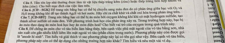 Tấm tôn lợp nhà thường được làm từ vật liệu thép tráng kẽm (zinc) hoặc thép trắng hồn hợp nhóm và 
kẽm (zinc). Cho biệt mục đích của việc làm trên. 1 
Câu 6. [CD - SGK] Đồ trang sức bằng bạc có thể bị chuyển sang màu đen do có phản ứng giữa bạc với O_2 và uuy
H_2S 6 trong không khí để tạo thành Ag₂S và hơi nước. Hãy chỉ ra chất khử và chất oxi hóa trong phản ứng trên. aay 
Câu 7. [CD-SBT] Trang sức bằng bạc có thể bị ăn mòn bởi oxygen không khí khi có mặt hydrogen sulfide, tạo 
thành silver sulfide có màu đen. Viết phương trình hoá học của phản ứng xảy ra. Trong trường hợp này, bạc bị µsənʔ 
əyou 
ăn mòn theo dạng ăn mòn hoá học hay ăn mòn điện hoá? Cho biết vai trò của oxygen trong quá trình này. XDA 
Cầu 8. Để chồng ăn mòn cho vỏ tàu biển làm bằng thép, bên cạnh việc phủ mặt ngoài của vỏ tàu bằng sơn, nhà 1sənò 
sản xuất còn gắn nhiều khối kẽm lên mặt ngoài vỏ tàu (phần chìm trong nước). Phương pháp này còn được gọi 
là "anode hi sinh". Tìm hiểu và giải thích vì sao phương pháp này lại có tên gọi như vậy. Bên cạnh vỏ tàu biển, sənδ )sənò 
phương pháp này còn có thể áp dụng cho những trường hợp nào khác? Tìm hiều và nêu một vài ví dụ. ¡sənò