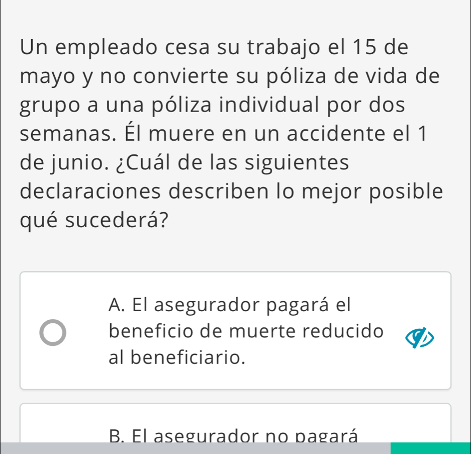 Un empleado cesa su trabajo el 15 de
mayo y no convierte su póliza de vida de
grupo a una póliza individual por dos
semanas. Él muere en un accidente el 1
de junio. ¿Cuál de las siguientes
declaraciones describen lo mejor posible
qué sucederá?
A. El asegurador pagará el
beneficio de muerte reducido
al beneficiario.
B. El asegurador no pagará