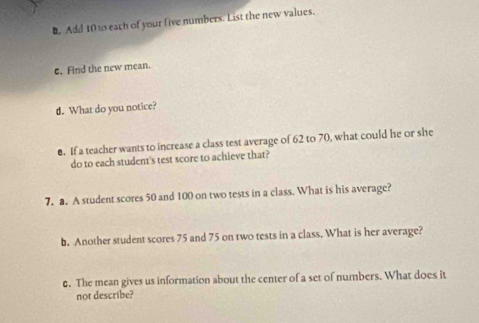 Add 10 to each of your five numbers. List the new values. 
c. Find the new mean. 
d. What do you notice? 
e. If a teacher wants to increase a class test average of 62 to 70, what could he or she 
do to each student's test score to achieve that? 
7. a. A student scores 50 and 100 on two tests in a class. What is his average? 
b. Another student scores 75 and 75 on two tests in a class. What is her average? 
c. The mean gives us information about the center of a set of numbers. What does it 
not describe?