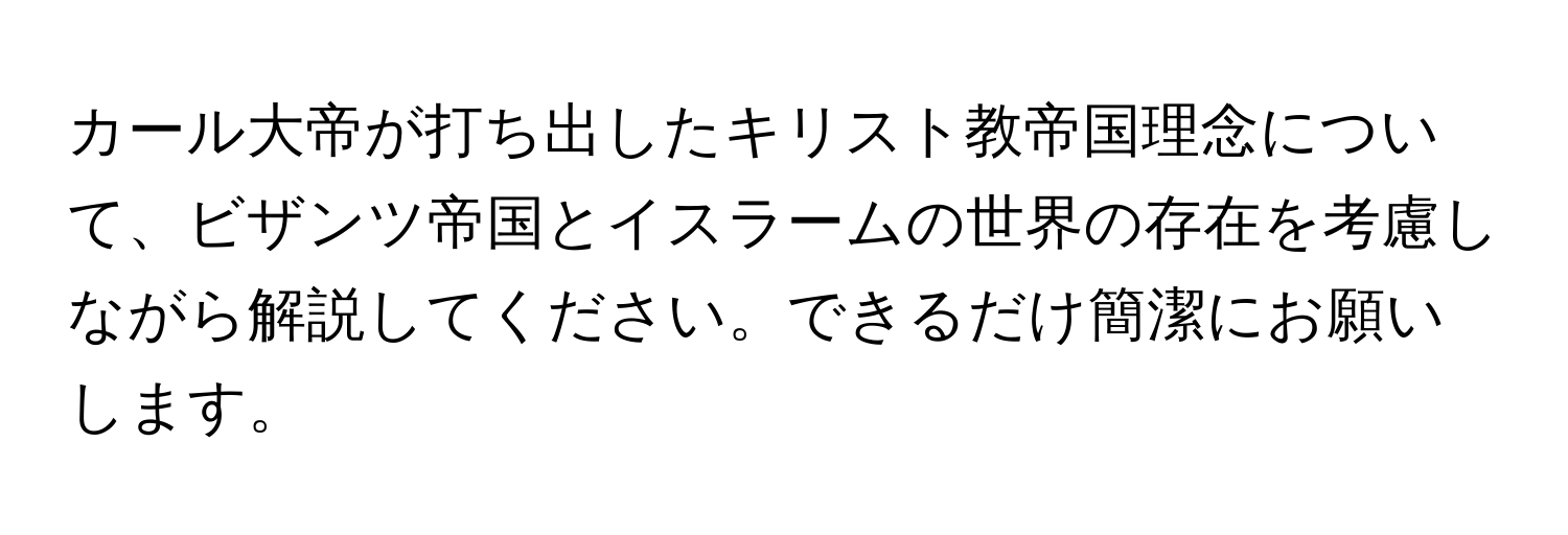 カール大帝が打ち出したキリスト教帝国理念について、ビザンツ帝国とイスラームの世界の存在を考慮しながら解説してください。できるだけ簡潔にお願いします。