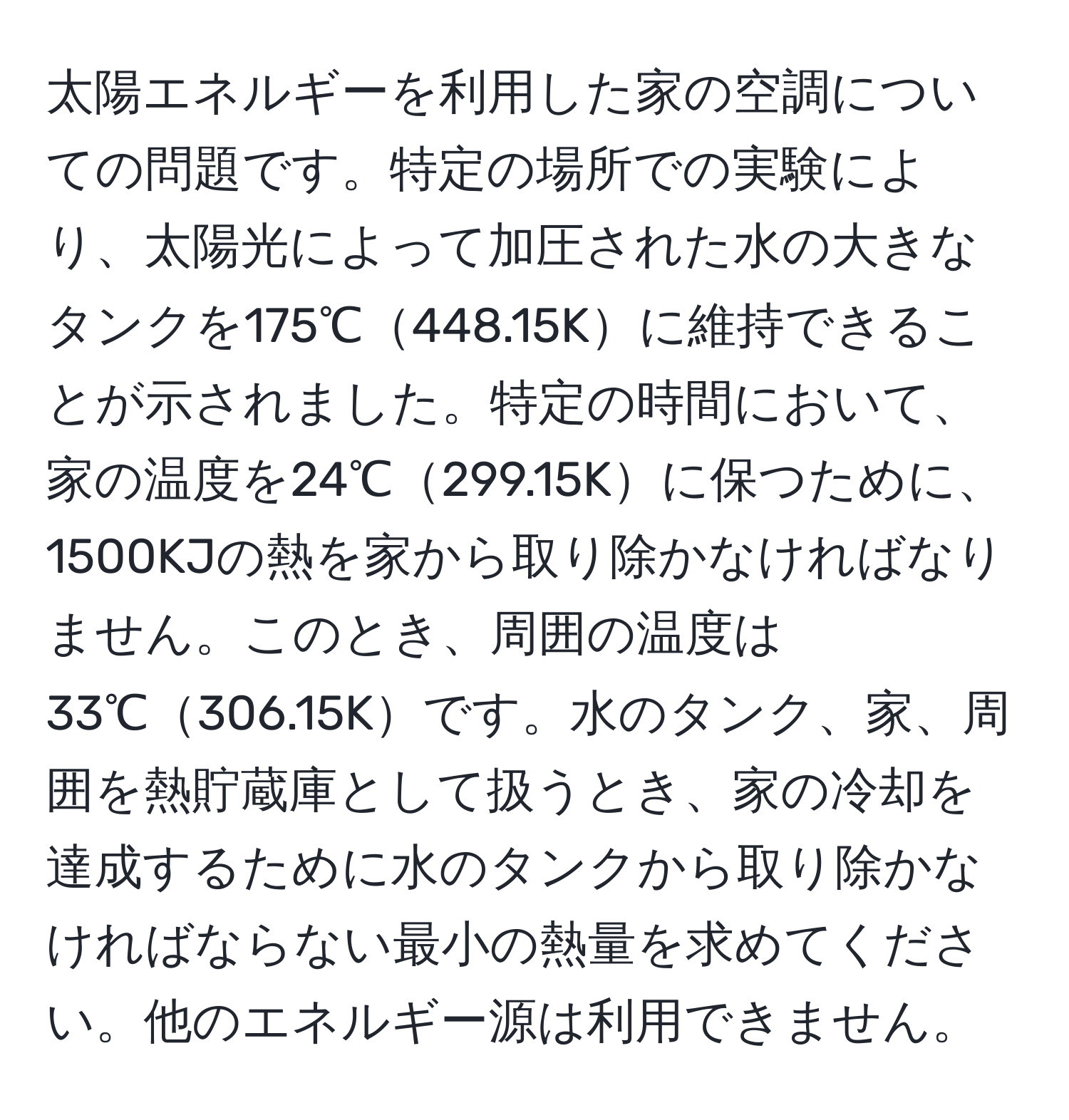 太陽エネルギーを利用した家の空調についての問題です。特定の場所での実験により、太陽光によって加圧された水の大きなタンクを175℃448.15Kに維持できることが示されました。特定の時間において、家の温度を24℃299.15Kに保つために、1500KJの熱を家から取り除かなければなりません。このとき、周囲の温度は33℃306.15Kです。水のタンク、家、周囲を熱貯蔵庫として扱うとき、家の冷却を達成するために水のタンクから取り除かなければならない最小の熱量を求めてください。他のエネルギー源は利用できません。