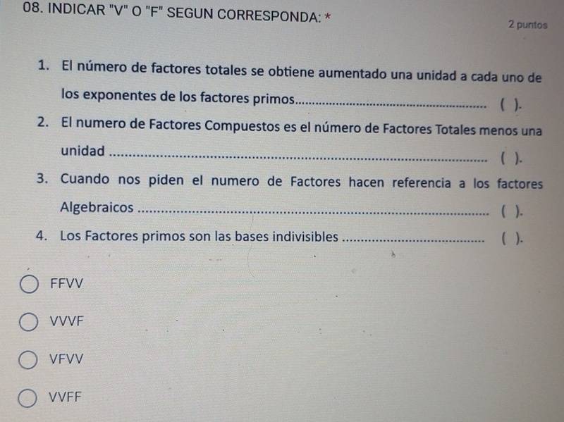 INDICAR "V" O "F" SEGUN CORRESPONDA: *
2 puntos
1. El número de factores totales se obtiene aumentado una unidad a cada uno de
los exponentes de los factores primos_
( ).
2. El numero de Factores Compuestos es el número de Factores Totales menos una
unidad_
C ).
3. Cuando nos piden el numero de Factores hacen referencia a los factores
Algebraicos _C ).
4. Los Factores primos son las bases indivisibles _( ).
FFVV
VVVF
VFVV
VVFF