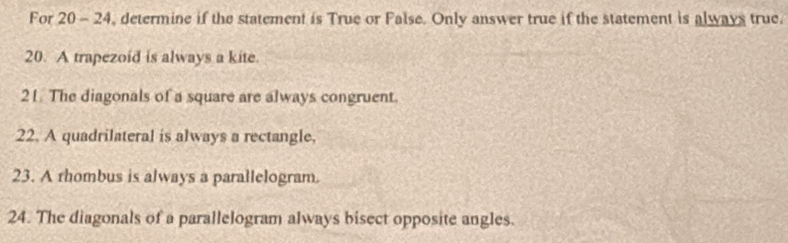 For 20 - 24, determine if the statement is True or False. Only answer true if the statement is always true. 
20. A trapezoid is always a kite. 
21 The diagonals of a square are always congruent. 
22. A quadrilateral is always a rectangle. 
23. A rhombus is always a parallelogram. 
24. The diagonals of a parallelogram always bisect opposite angles.