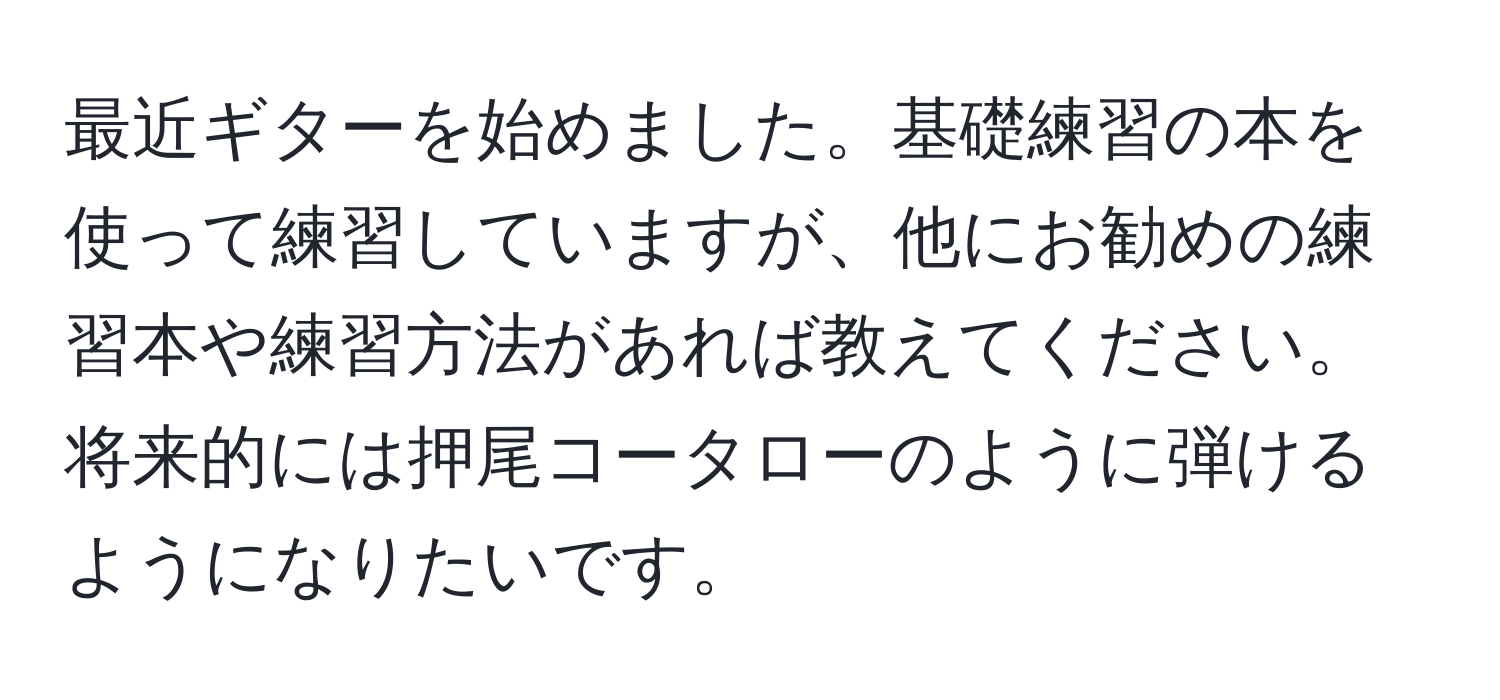 最近ギターを始めました。基礎練習の本を使って練習していますが、他にお勧めの練習本や練習方法があれば教えてください。将来的には押尾コータローのように弾けるようになりたいです。