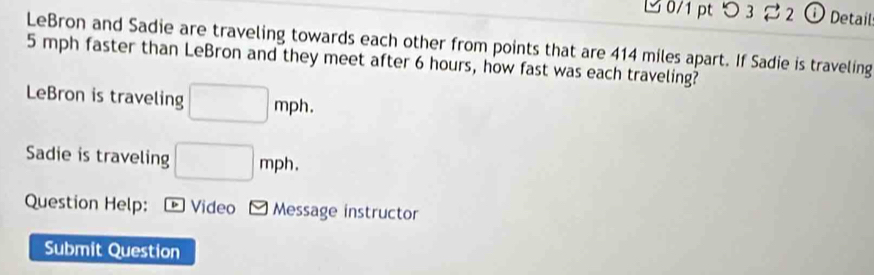 つ 3 ⇄2 ⓘ Detail 
LeBron and Sadie are traveling towards each other from points that are 414 miles apart. If Sadie is traveling
5 mph faster than LeBron and they meet after 6 hours, how fast was each traveling? 
LeBron is traveling □ mph. 
Sadie is traveling □ mph. 
Question Help: Video Message instructor 
Submit Question
