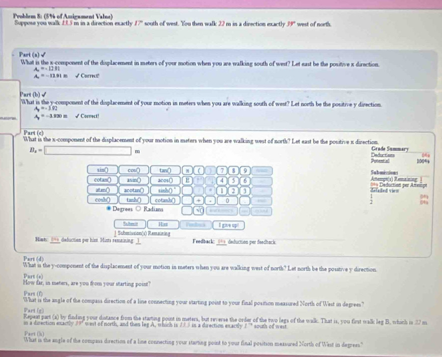 Problem 8: (5% of Amignment Valne)
Suppose you walk 1.9.5 m in a direction exactly 17° south of west. You then walk 22 m in a direction exactly 39° west of north.
Part (a)√
What is the x-component of the displacement in meters of your motion when you are walking south of west? Let east be the positive x direction.
A_∈fty =-12.91
A_2=-12.91m √ Correct!
Part (b) √
What is the y-component of the displacement of your motion in meters when you are walking south of west? Let north be the positive y direction.
A_9=-3.92
a A_y=-3.020m √ Correct!
Part (c)
What is the x-component of the displacement of your motion in meters when you are walking west of north? Let east be the positive x direction Grade Summary
B_z=□ m
Deductions 06
Potential 100%
sin() cos() tan() π C 7 8 9 Submissions
Attemps(s) Remaining: 1
cotan() asin() acos() E 4 5 6 === Deduction per Attempt
atan() acotan() sinh() ° 2 3
detailed viem
; 
cosh() tanh() cotanh() □ (+ 0 g
Degrees Radians □ (sqrt(0)
Submit Hiest Paback I give up!
l Submission(s) Remaining
Hints: _0__deduction per hint. Hints remaining: _l_ Feedback: _(4)_ daduction per feedback.
Pars (d)
What is the y-component of the displacement of your motion in meters when you are walking west of north? Let north be the positive y direction.
Part (e)
How far, in meters, are you from your starting point?
Part (f)
What is the angle of the compass direction of a line connecting your starting point to your final position measured North of West in degrees?
Part (g)
Repeat part (a) by finding your distance from the starting point in meters, but reverse the order of the two legs of the walk. That is, you first walk leg B. which is 2 m
in a direction exactly 39' west of north, and then leg A, which is 7 5 in a direction exactly 1^(to) south of west
Part (h)
What is the angle of the compass direction of a line connecting your starting point to your final position measured North of West in degrees"