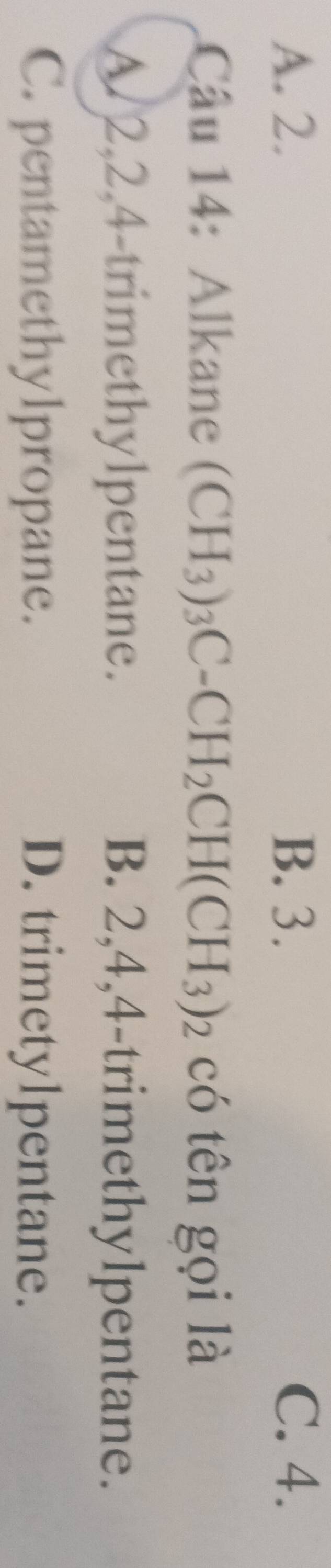 A. 2. B. 3. C. 4.
Câu 14: Alkane (CH_3)_3C-CH_2CH(CH_3)_2 có tên gọi là
A. 2, 2, 4 -trimethylpentane. B. 2, 4, 4 -trimethylpentane.
C. pentamethylpropane. D. trimetylpentane.