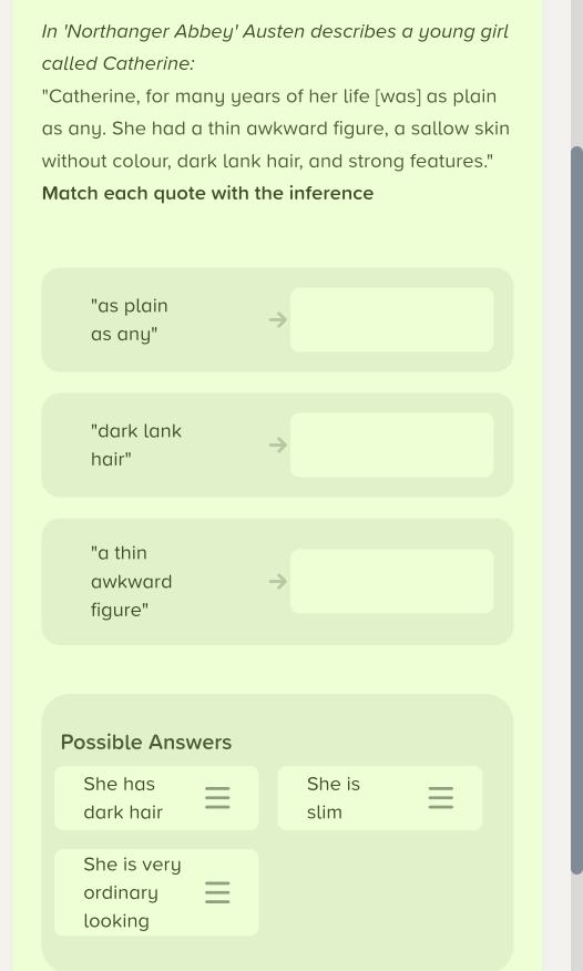 In 'Northanger Abbey' Austen describes a young girl 
called Catherine: 
"Catherine, for many years of her life [was] as plain 
as any. She had a thin awkward figure, a sallow skin 
without colour, dark lank hair, and strong features." 
Match each quote with the inference 
"as plain 
as any" 
"dark lank 
hair" 
"a thin 
awkward 
figure" 
Possible Answers 
She has She is 
dark hair 
slim 
She is very 
ordinary 
looking