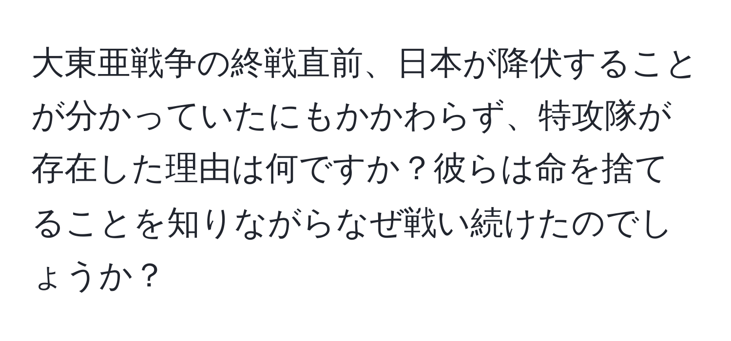 大東亜戦争の終戦直前、日本が降伏することが分かっていたにもかかわらず、特攻隊が存在した理由は何ですか？彼らは命を捨てることを知りながらなぜ戦い続けたのでしょうか？