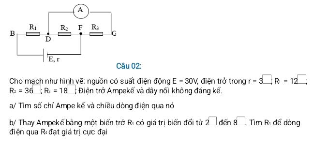 02:
Cho mạch như hình vẽ: nguồn có suất điện động E=30V điện trở trong r=3^(□);R_1=12^(□);
R_2=36□ ;R_3=18□ ; Điện trở Ampekế và dây nối không đáng kể.
a/ Tìm số chỉ Ampe kế và chiều dòng điện qua nó
b/ Thay Ampekế bằng một biến trở R₄ có giá trị biến đổi từ 2□ den8□ Tir η R để dòng
điện qua R đạt giá trị cực đại