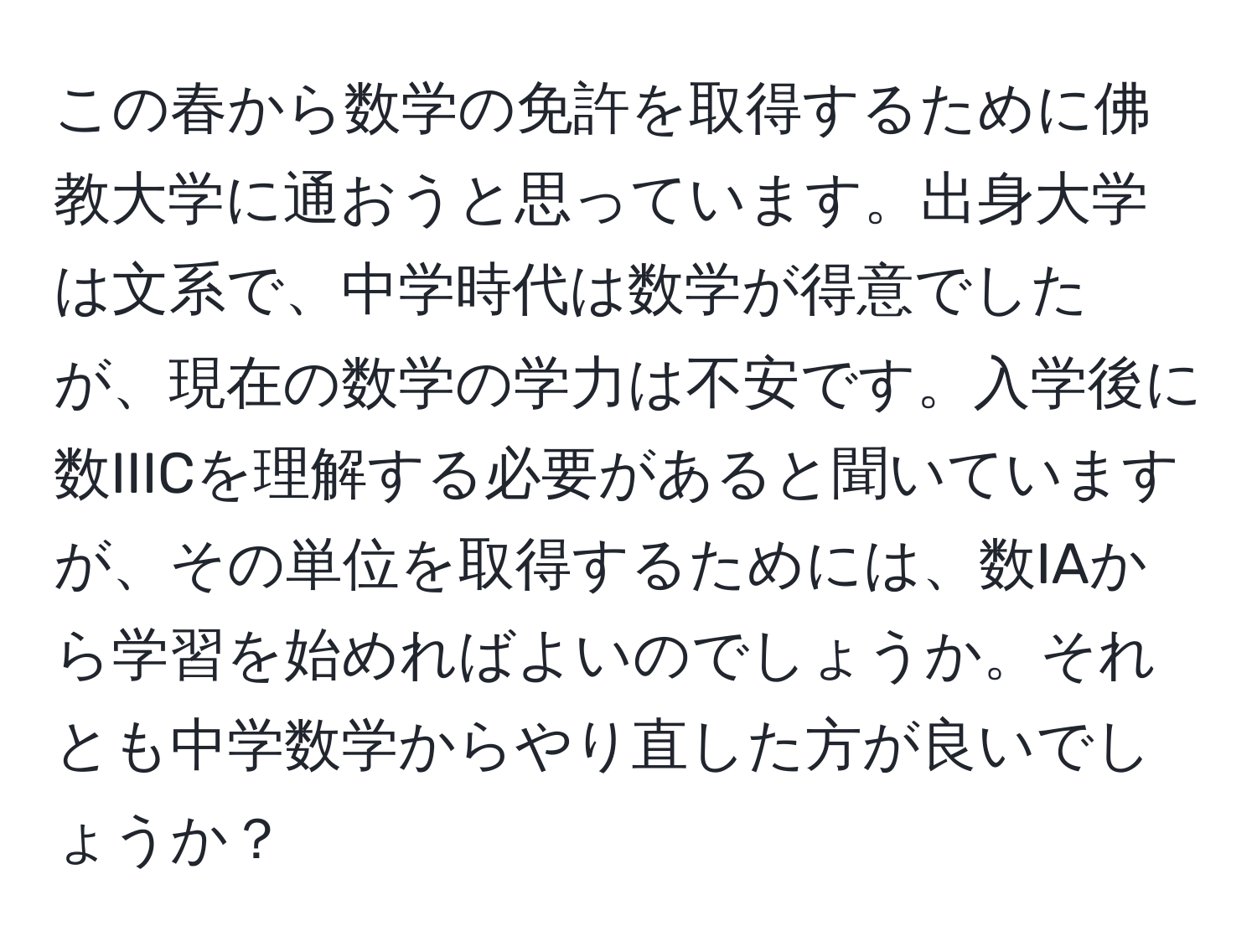 この春から数学の免許を取得するために佛教大学に通おうと思っています。出身大学は文系で、中学時代は数学が得意でしたが、現在の数学の学力は不安です。入学後に数IIICを理解する必要があると聞いていますが、その単位を取得するためには、数IAから学習を始めればよいのでしょうか。それとも中学数学からやり直した方が良いでしょうか？