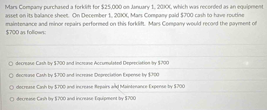 Mars Company purchased a forklift for $25,000 on January 1, 20XX, which was recorded as an equipment
asset on its balance sheet. On December 1, 20XX, Mars Company paid $700 cash to have routine
maintenance and minor repairs performed on this forklift. Mars Company would record the payment of
$700 as follows:
decrease Cash by $700 and increase Accumulated Depreciation by $700
decrease Cash by $700 and increase Depreciation Expense by $700
decrease Cash by $700 and increase Repairs and Maintenance Expense by $700
decrease Cash by $700 and increase Equipment by $700