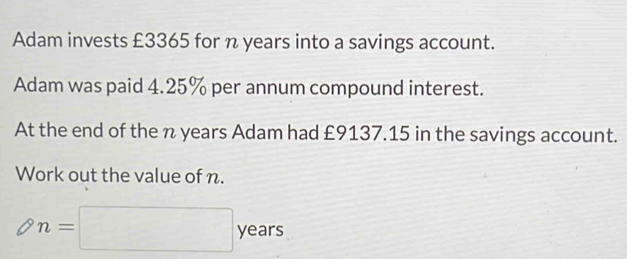 Adam invests £3365 for n years into a savings account. 
Adam was paid 4.25% per annum compound interest. 
At the end of the n years Adam had £9137.15 in the savings account. 
Work out the value of n.
n=□ year
years