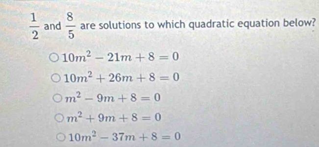  1/2  and  8/5  are solutions to which quadratic equation below?
10m^2-21m+8=0
10m^2+26m+8=0
m^2-9m+8=0
m^2+9m+8=0
10m^2-37m+8=0