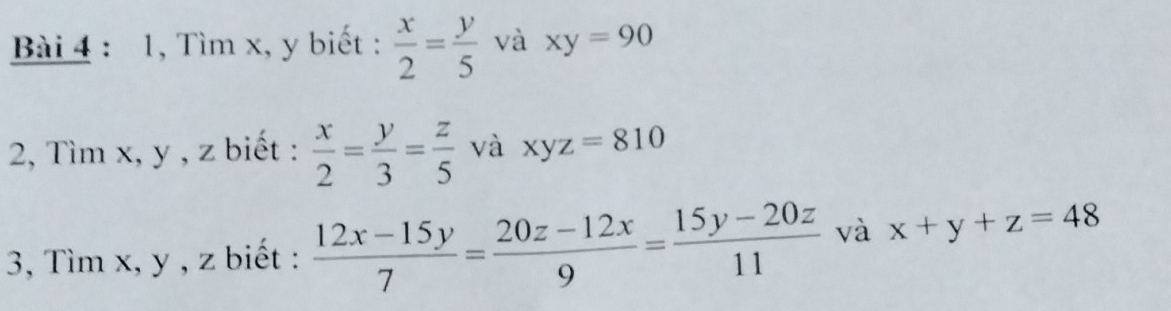 1, Tìm x, y biết :  x/2 = y/5  và xy=90
2, Tìm x, y , z biết :  x/2 = y/3 = z/5  và xyz=810
3, Tìm x, y , z biết :  (12x-15y)/7 = (20z-12x)/9 = (15y-20z)/11  và x+y+z=48