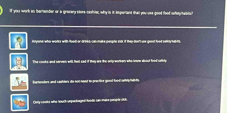 If you work as bartender or a grocery store cashier, why is it important that you use good food safety habits?
Anyone who works with food or drinks can make people sick if they don't use good food safety habits.
The cooks and servers will feel sad if they are the only workers who know about food safety
Bartenders and cashlers do not need to practice good food safety habits.
Only cooks who touch unpackaged foods can make people sick.